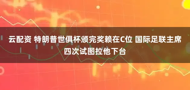 云配资 特朗普世俱杯颁完奖赖在C位 国际足联主席四次试图拉他下台