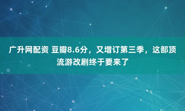 广升网配资 豆瓣8.6分，又增订第三季，这部顶流游改剧终于要来了