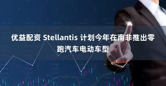 优益配资 Stellantis 计划今年在南非推出零跑汽车电动车型