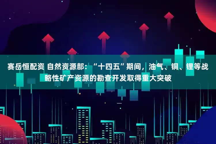 赛岳恒配资 自然资源部：“十四五”期间，油气、铜、锂等战略性矿产资源的勘查开发取得重大突破