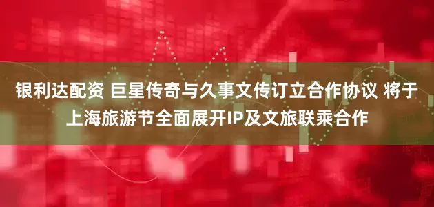 银利达配资 巨星传奇与久事文传订立合作协议 将于上海旅游节全面展开IP及文旅联乘合作