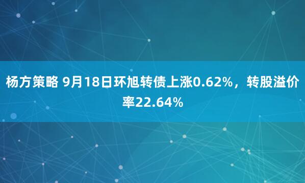 杨方策略 9月18日环旭转债上涨0.62%，转股溢价率22.64%