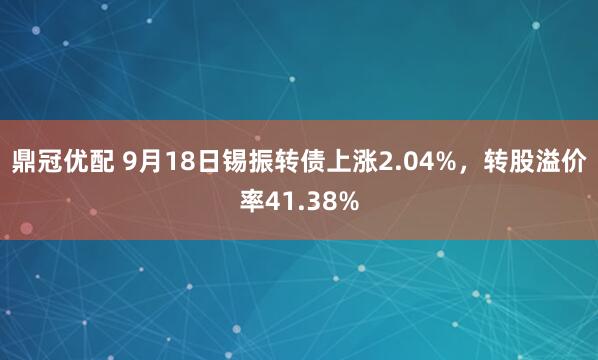 鼎冠优配 9月18日锡振转债上涨2.04%，转股溢价率41.38%