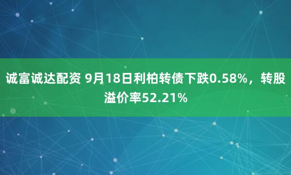 诚富诚达配资 9月18日利柏转债下跌0.58%，转股溢价率52.21%