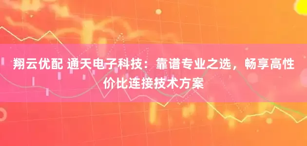 翔云优配 通天电子科技:靠谱专业之选,畅享高性价比连接技术方案