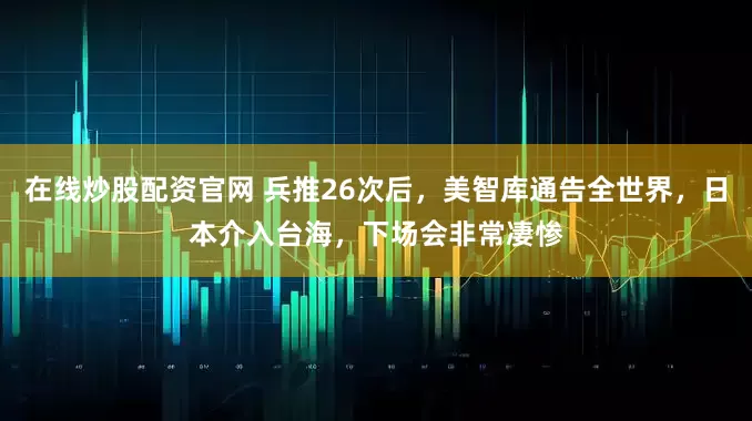 在线炒股配资官网 兵推26次后，美智库通告全世界，日本介入台海，下场会非常凄惨