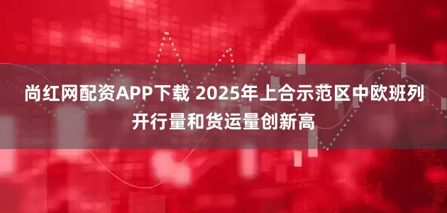 尚红网配资APP下载 2025年上合示范区中欧班列开行量和货运量创新高