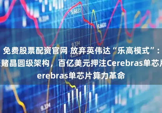 免费股票配资官网 放弃英伟达“乐高模式”：OpenAI豪赌晶圆级架构，百亿美元押注Cerebras单芯片算力革命