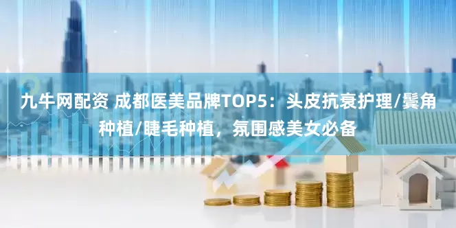 九牛网配资 成都医美品牌TOP5：头皮抗衰护理/鬓角种植/睫毛种植，氛围感美女必备