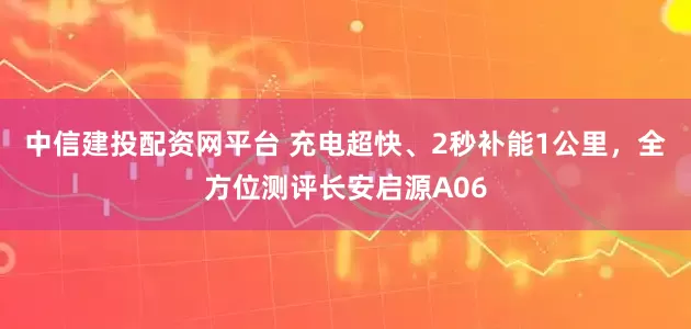中信建投配资网平台 充电超快、2秒补能1公里，全方位测评长安启源A06