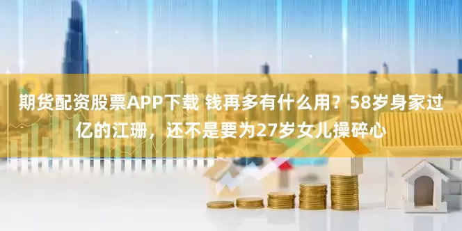 期货配资股票APP下载 钱再多有什么用？58岁身家过亿的江珊，还不是要为27岁女儿操碎心