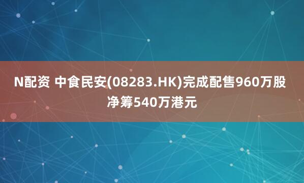 N配资 中食民安(08283.HK)完成配售960万股 净筹540万港元