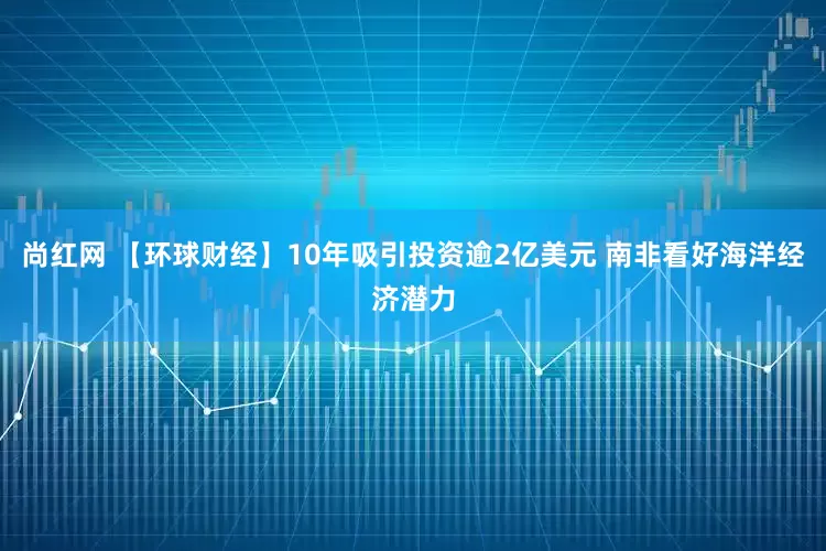 尚红网 【环球财经】10年吸引投资逾2亿美元 南非看好海洋经济潜力