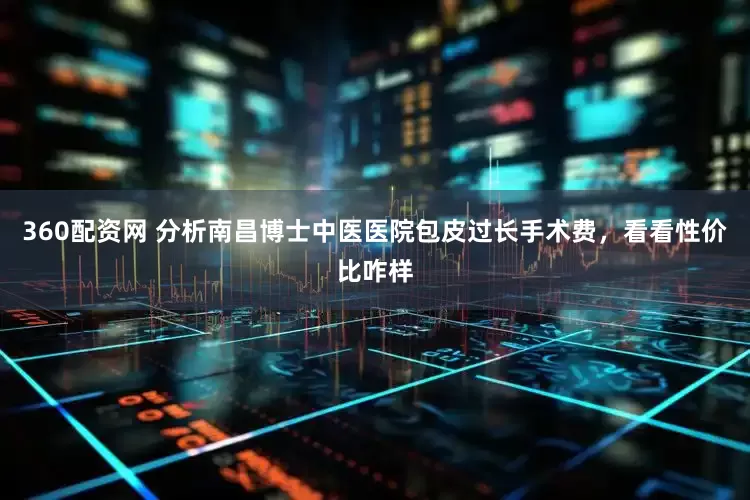 360配资网 分析南昌博士中医医院包皮过长手术费，看看性价比咋样